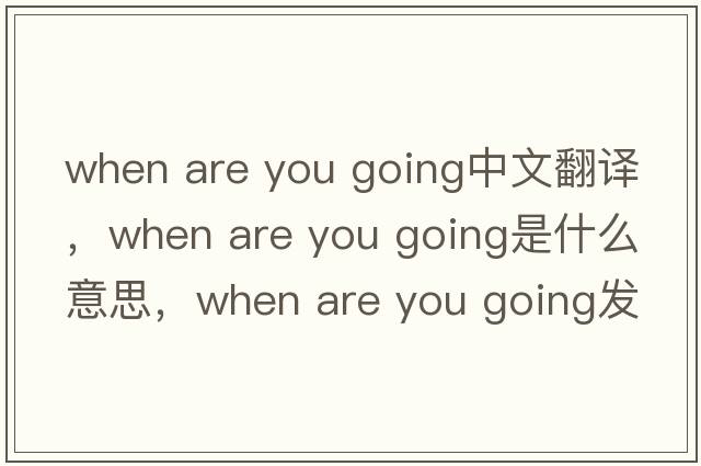 when are you going中文翻譯，when are you going是什么意思，when are you going發(fā)音、用法及例句