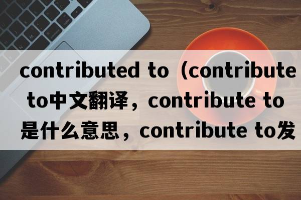contributed to（contribute to中文翻譯，contribute to是什么意思，contribute to發(fā)音、用法及例句）