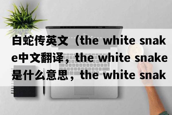 白蛇傳英文（the white snake中文翻譯，the white snake是什么意思，the white snake發(fā)音、用法及例句）