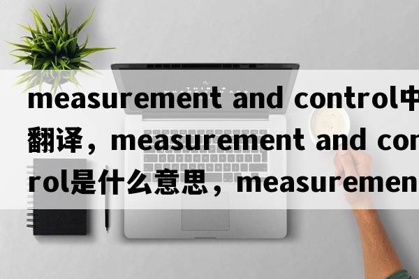 measurement and control中文翻譯，measurement and control是什么意思，measurement and control發(fā)音、用法及例句