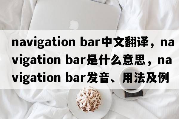 navigation bar中文翻譯，navigation bar是什么意思，navigation bar發(fā)音、用法及例句