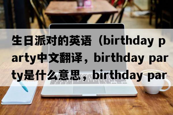 生日派對的英語(yǔ)（birthday party中文翻譯，birthday party是什么意思，birthday party發(fā)音、用法及例句）