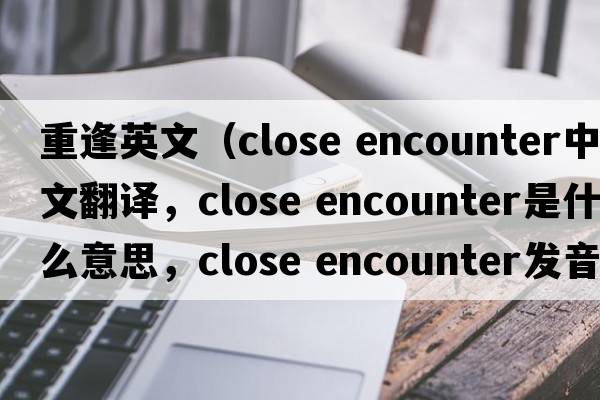 重逢英文（close encounter中文翻譯，close encounter是什么意思，close encounter發(fā)音、用法及例句）
