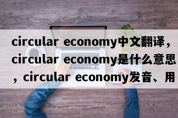 circular economy中文翻譯，circular economy是什么意思，circular economy發(fā)音、用法及例句