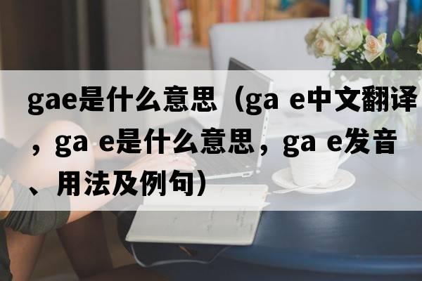 GAE是什么意思（ga e中文翻譯，ga e是什么意思，ga e發(fā)音、用法及例句）