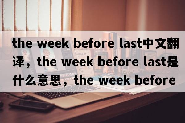 the week before last中文翻譯，the week before last是什么意思，the week before last發(fā)音、用法及例句