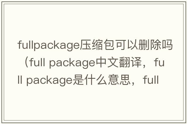 fullpackage壓縮包可以刪除嗎（full package中文翻譯，full package是什么意思，full package發(fā)音、用法及例句）