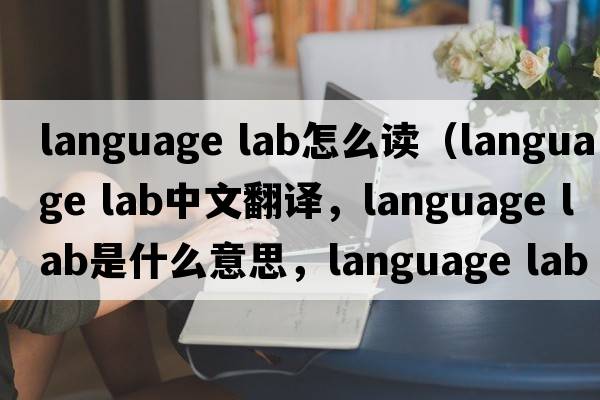 language lab怎么讀（language lab中文翻譯，language lab是什么意思，language lab發(fā)音、用法及例句）