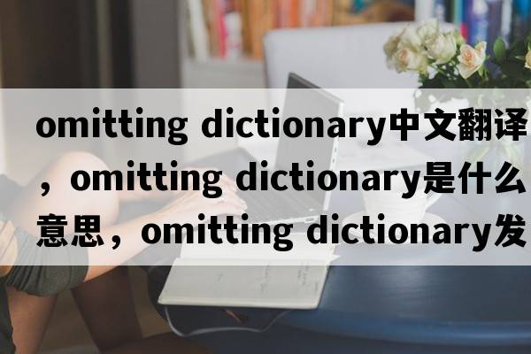 omitting dictionary中文翻譯，omitting dictionary是什么意思，omitting dictionary發(fā)音、用法及例句