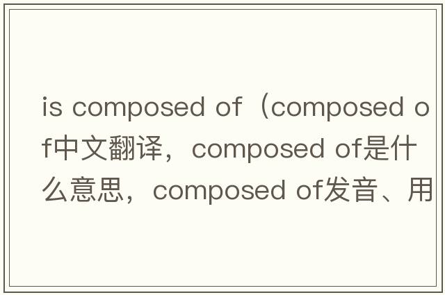 is composed of（composed of中文翻譯，composed of是什么意思，composed of發(fā)音、用法及例句）