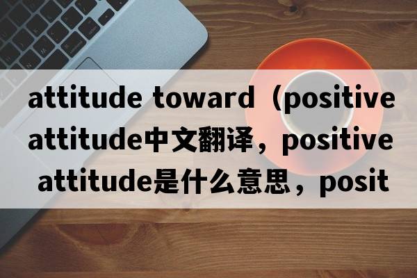 attitude toward（positive attitude中文翻譯，positive attitude是什么意思，positive attitude發(fā)音、用法及例句）