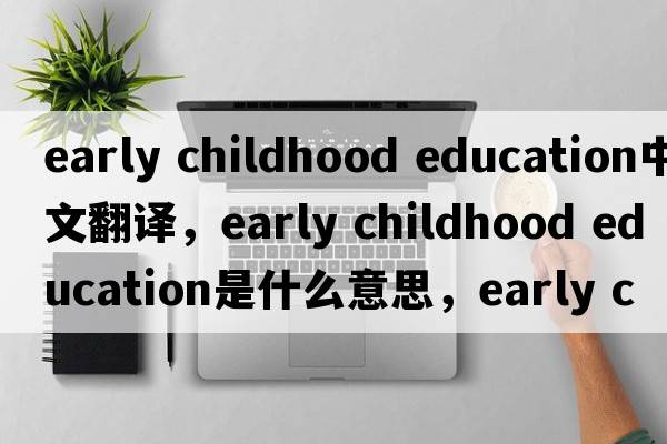 early childhood education中文翻譯，early childhood education是什么意思，early childhood education發(fā)音、用法及例句