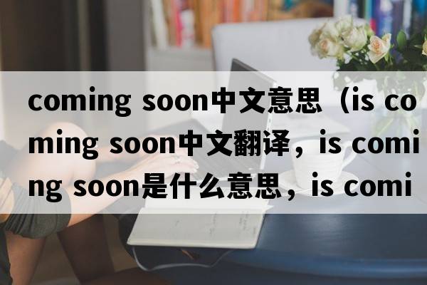 coming soon中文意思（is coming soon中文翻譯，is coming soon是什么意思，is coming soon發(fā)音、用法及例句）