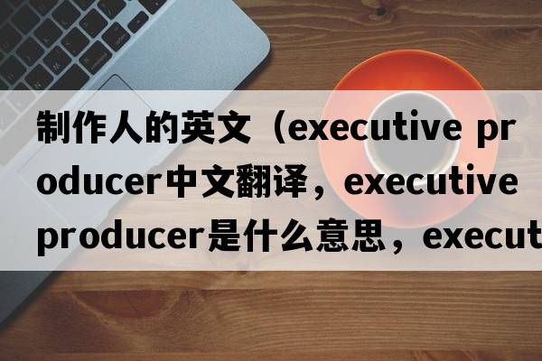 制作人的英文（executive producer中文翻譯，executive producer是什么意思，executive producer發(fā)音、用法及例句）