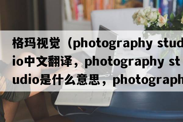 格瑪視覺(jué)（photography studio中文翻譯，photography studio是什么意思，photography studio發(fā)音、用法及例句）