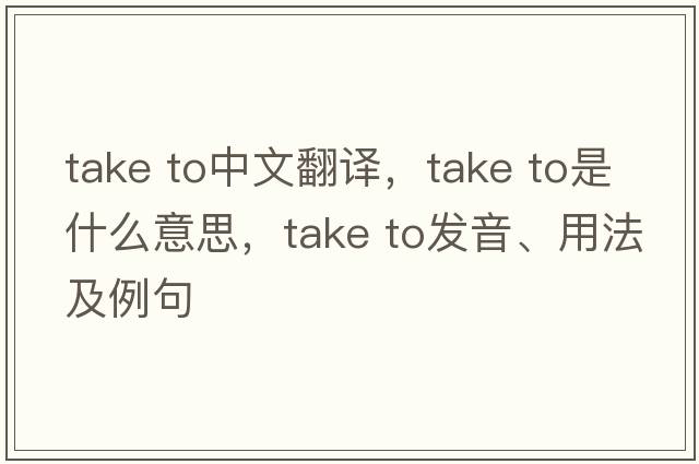 take to中文翻譯，take to是什么意思，take to發(fā)音、用法及例句