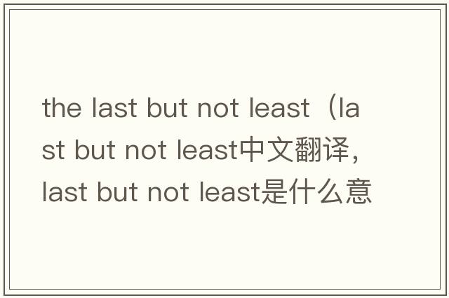 the last but not least（last but not least中文翻譯，last but not least是什么意思，last but not least發(fā)音、用法及例句）