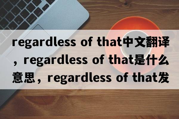 regardless of that中文翻譯，regardless of that是什么意思，regardless of that發(fā)音、用法及例句