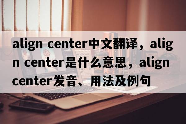 align center中文翻譯，align center是什么意思，align center發(fā)音、用法及例句