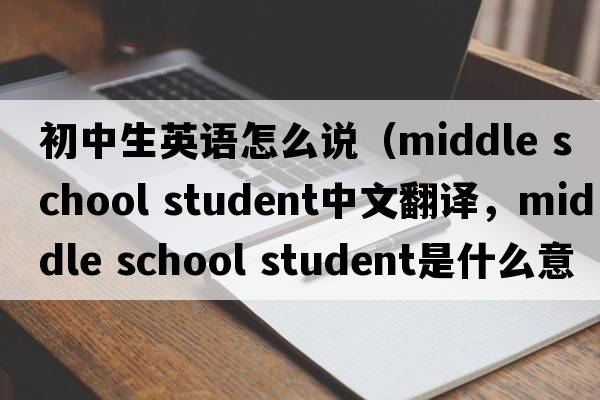 初中生英語(yǔ)怎么說(shuō)（middle school student中文翻譯，middle school student是什么意思，middle school student發(fā)音、用法及例句）