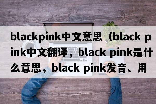 blackpink中文意思（black pink中文翻譯，black pink是什么意思，black pink發(fā)音、用法及例句）