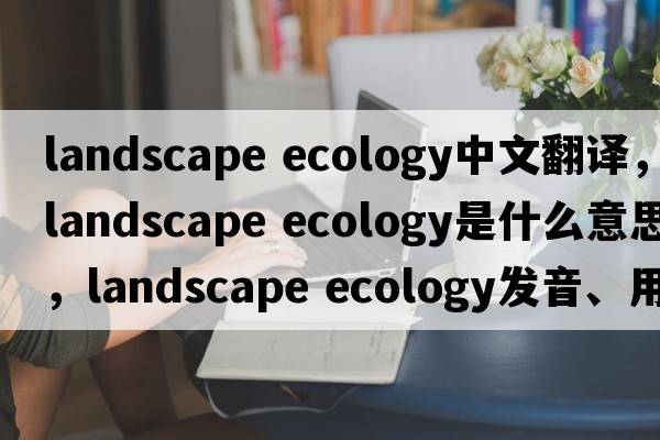 landscape ecology中文翻譯，landscape ecology是什么意思，landscape ecology發(fā)音、用法及例句