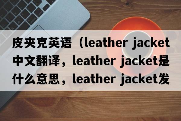 皮夾克英語(yǔ)（leather jacket中文翻譯，leather jacket是什么意思，leather jacket發(fā)音、用法及例句）