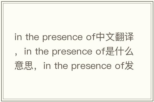 in the presence of中文翻譯，in the presence of是什么意思，in the presence of發(fā)音、用法及例句