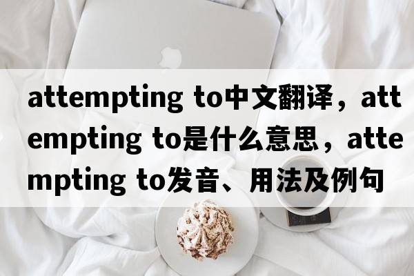 attempting to中文翻譯，attempting to是什么意思，attempting to發(fā)音、用法及例句