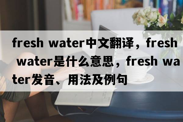 fresh water中文翻譯，fresh water是什么意思，fresh water發(fā)音、用法及例句