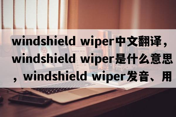 windshield wiper中文翻譯，windshield wiper是什么意思，windshield wiper發(fā)音、用法及例句