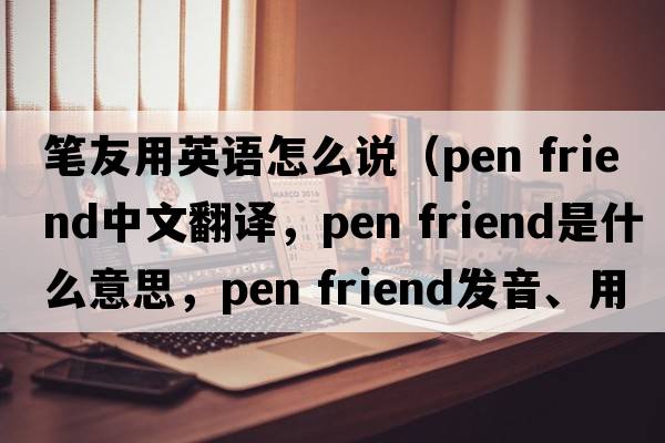 筆友用英語(yǔ)怎么說(shuō)（pen friend中文翻譯，pen friend是什么意思，pen friend發(fā)音、用法及例句）