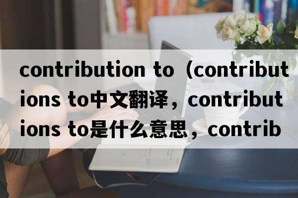 contribution to（contributions to中文翻譯，contributions to是什么意思，contributions to發(fā)音、用法及例句）