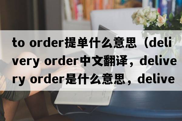 to order提單什么意思（delivery order中文翻譯，delivery order是什么意思，delivery order發(fā)音、用法及例句）