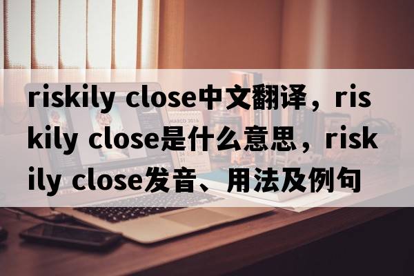 riskily close中文翻譯，riskily close是什么意思，riskily close發(fā)音、用法及例句
