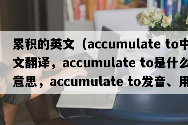 累積的英文（accumulate to中文翻譯，accumulate to是什么意思，accumulate to發(fā)音、用法及例句）
