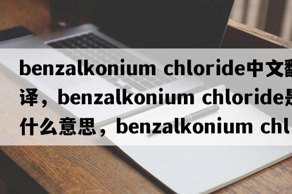 benzalkonium chloride中文翻譯，benzalkonium chloride是什么意思，benzalkonium chloride發(fā)音、用法及例句