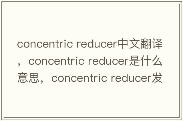 concentric reducer中文翻譯，concentric reducer是什么意思，concentric reducer發(fā)音、用法及例句