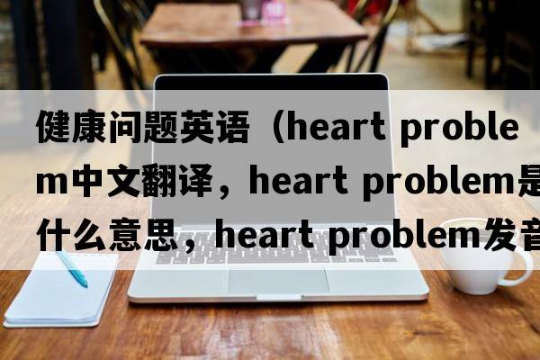 健康問(wèn)題英語(yǔ)（heart problem中文翻譯，heart problem是什么意思，heart problem發(fā)音、用法及例句）