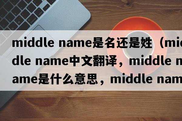 middle name是名還是姓（middle name中文翻譯，middle name是什么意思，middle name發(fā)音、用法及例句）