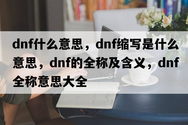 dnf什么意思，dnf縮寫(xiě)是什么意思，dnf的全稱(chēng)及含義，dnf全稱(chēng)意思大全