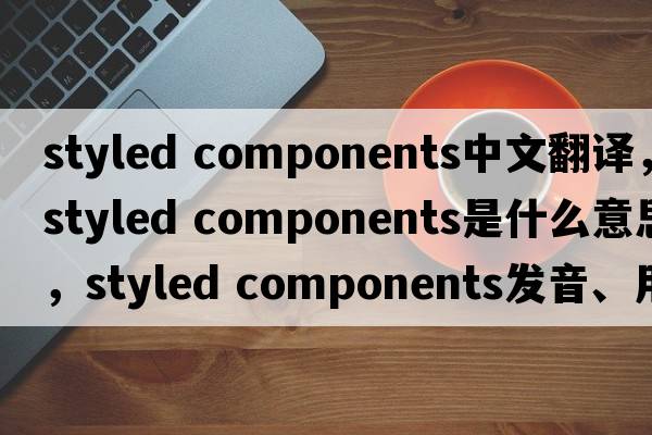 styled components中文翻譯，styled components是什么意思，styled components發(fā)音、用法及例句