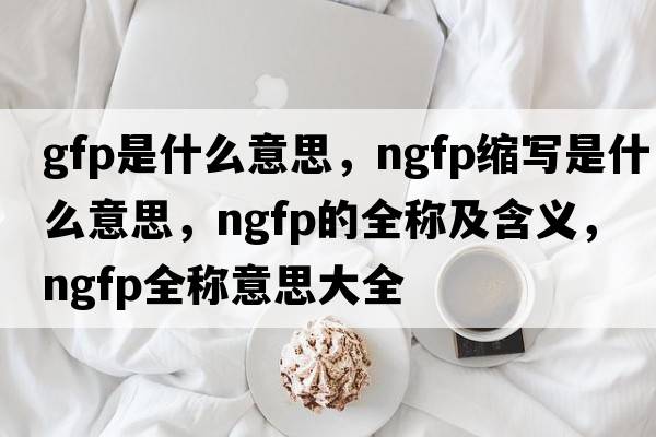 gfp是什么意思，ngfp縮寫(xiě)是什么意思，ngfp的全稱(chēng)及含義，ngfp全稱(chēng)意思大全