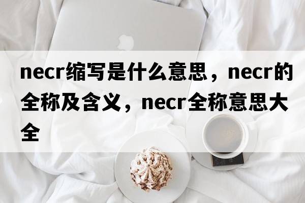 necr縮寫(xiě)是什么意思，necr的全稱(chēng)及含義，necr全稱(chēng)意思大全