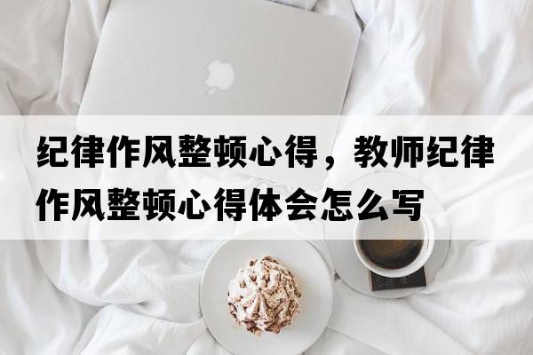 紀律作風(fēng)整頓心得，教師紀律作風(fēng)整頓心得體會(huì )怎么寫(xiě)