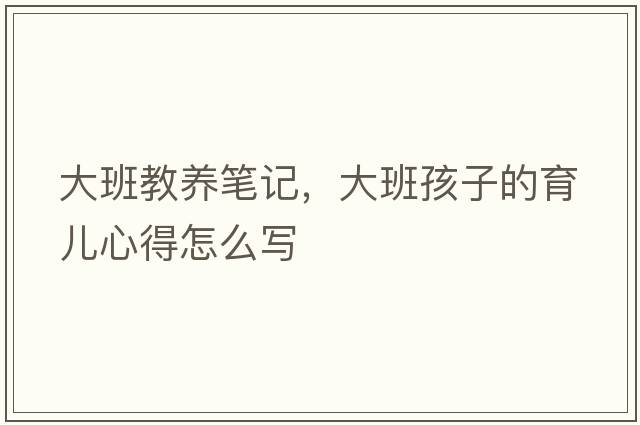大班教養筆記，大班孩子的育兒心得怎么寫(xiě)