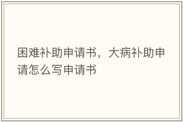 困難補助申請書(shū)，大病補助申請怎么寫(xiě)申請書(shū)