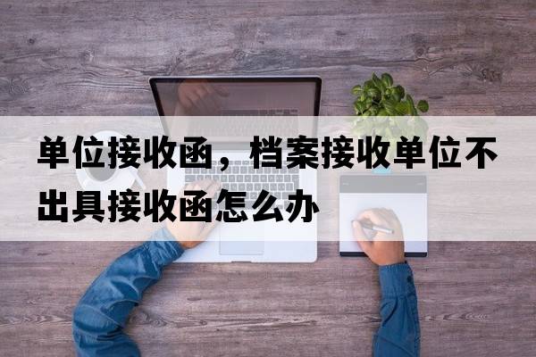 單位接收函，檔案接收單位不出具接收函怎么辦