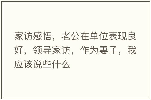 家訪(fǎng)感悟，老公在單位表現良好，領(lǐng)導家訪(fǎng)，作為妻子，我應該說(shuō)些什么