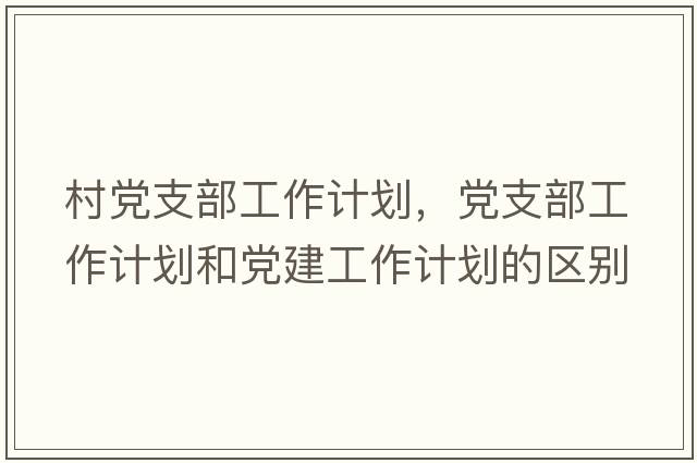 村黨支部工作計劃，黨支部工作計劃和黨建工作計劃的區別